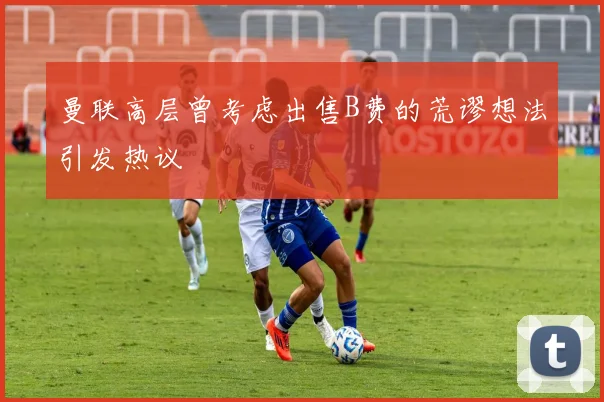 曼联高层曾考虑出售B费的荒谬想法引发热议