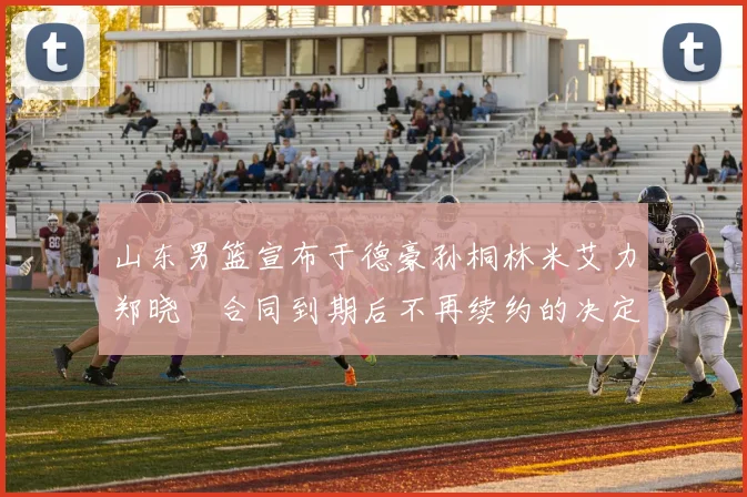 山东男篮宣布于德豪孙桐林米艾力郑晓垚合同到期后不再续约的决定