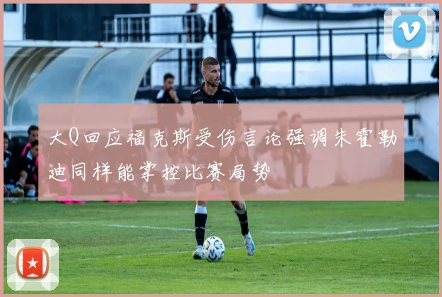 大Q回应福克斯受伤言论强调朱霍勒迪同样能掌控比赛局势