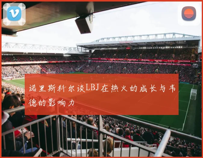 诺里斯科尔谈LBJ在热火的成长与韦德的影响力