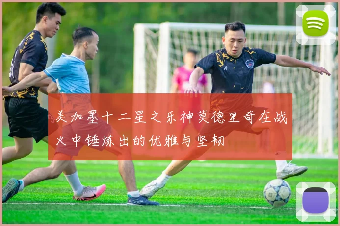美加墨十二星之乐神莫德里奇在战火中锤炼出的优雅与坚韧