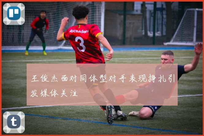 王俊杰面对同体型对手表现挣扎引发媒体关注