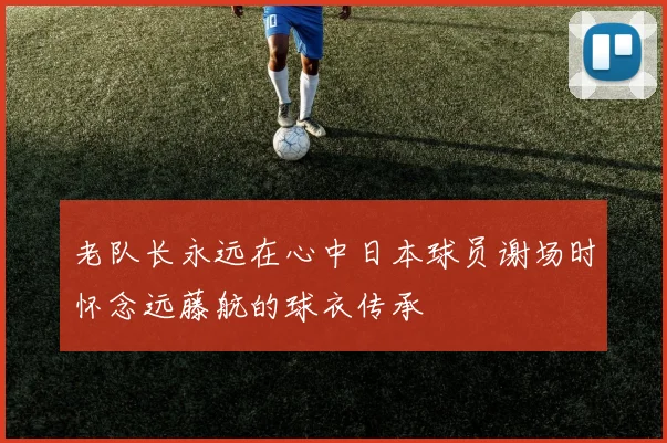 老队长永远在心中日本球员谢场时怀念远藤航的球衣传承