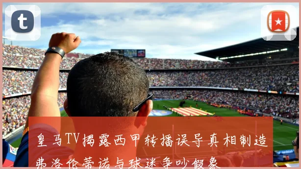 皇马TV揭露西甲转播误导真相制造弗洛伦蒂诺与球迷争吵假象