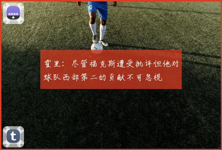 霍里：尽管福克斯遭受批评但他对球队西部第二的贡献不可忽视