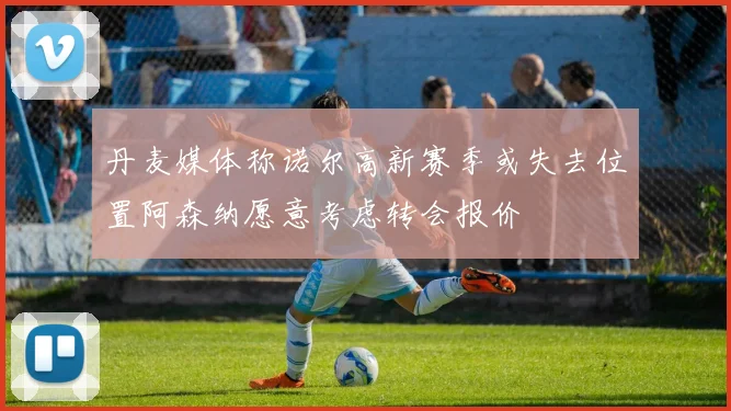 丹麦媒体称诺尔高新赛季或失去位置阿森纳愿意考虑转会报价