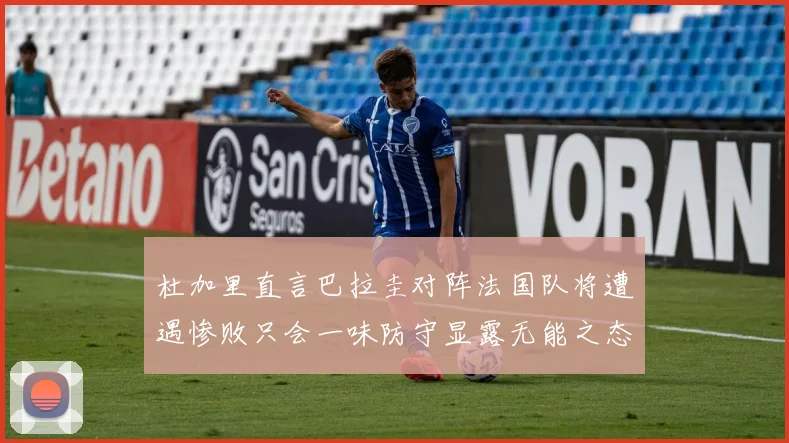 杜加里直言巴拉圭对阵法国队将遭遇惨败只会一味防守显露无能之态
