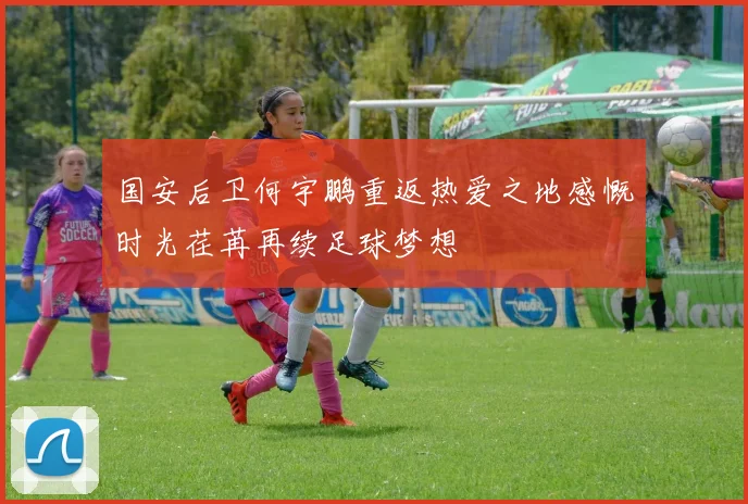 国安后卫何宇鹏重返热爱之地感慨时光荏苒再续足球梦想