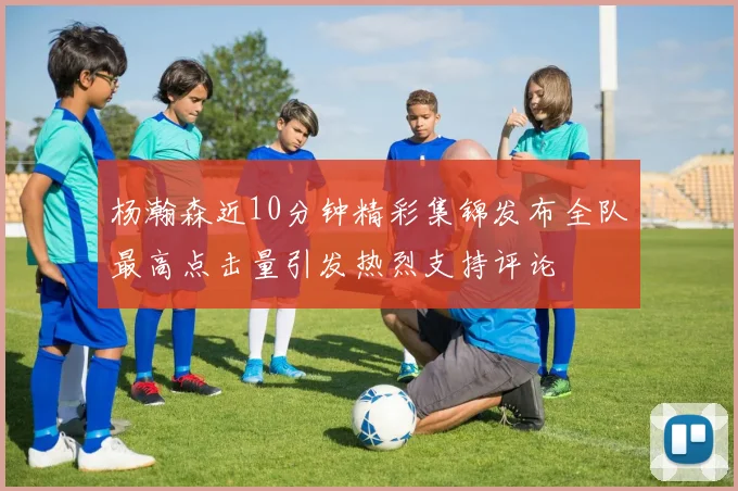 杨瀚森近10分钟精彩集锦发布全队最高点击量引发热烈支持评论