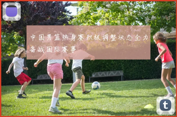 中国男篮热身赛积极调整状态全力备战国际赛事