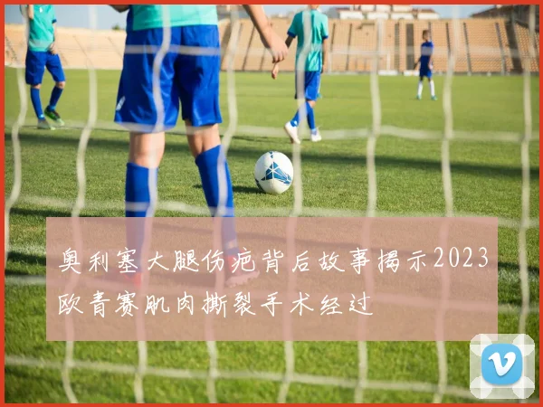 奥利塞大腿伤疤背后故事揭示2023欧青赛肌肉撕裂手术经过