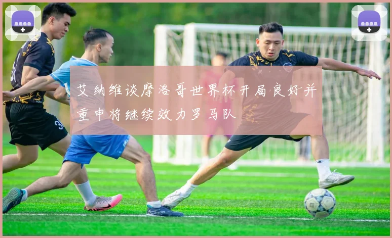 艾纳维谈摩洛哥世界杯开局良好并重申将继续效力罗马队