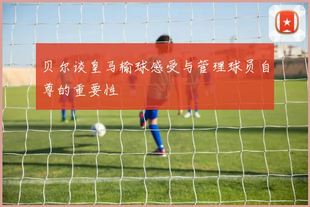贝尔谈皇马输球感受与管理球员自尊的重要性