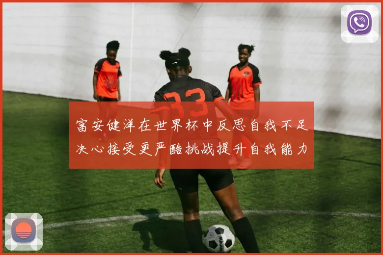 富安健洋在世界杯中反思自我不足决心接受更严酷挑战提升自我能力