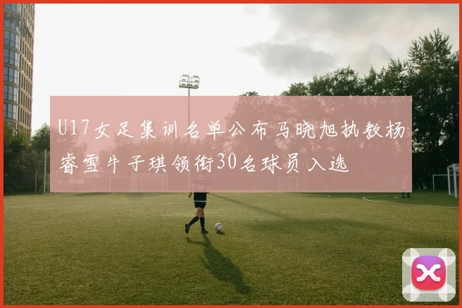 U17女足集训名单公布马晓旭执教杨睿雪牛子琪领衔30名球员入选